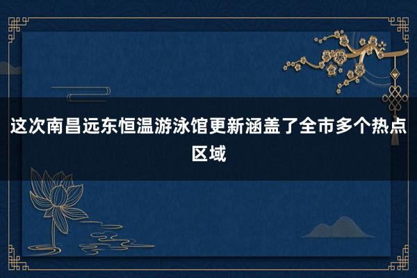 这次南昌远东恒温游泳馆更新涵盖了全市多个热点区域